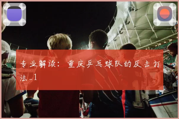 专业解读：重庆乒乓球队的反击打法_1