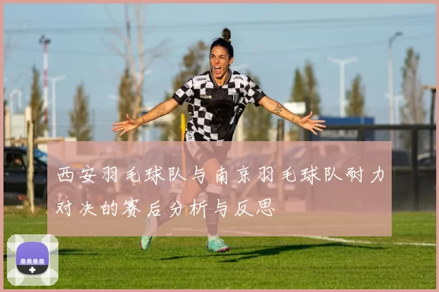 西安羽毛球队与南京羽毛球队耐力对决的赛后分析与反思