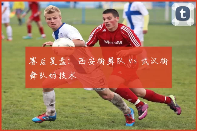 赛后复盘：西安街舞队 vs 武汉街舞队的技术