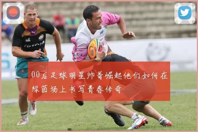 00后足球明星帅哥崛起他们如何在绿茵场上书写青春传奇