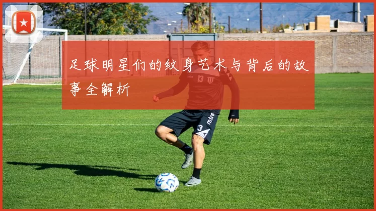 足球明星们的纹身艺术与背后的故事全解析