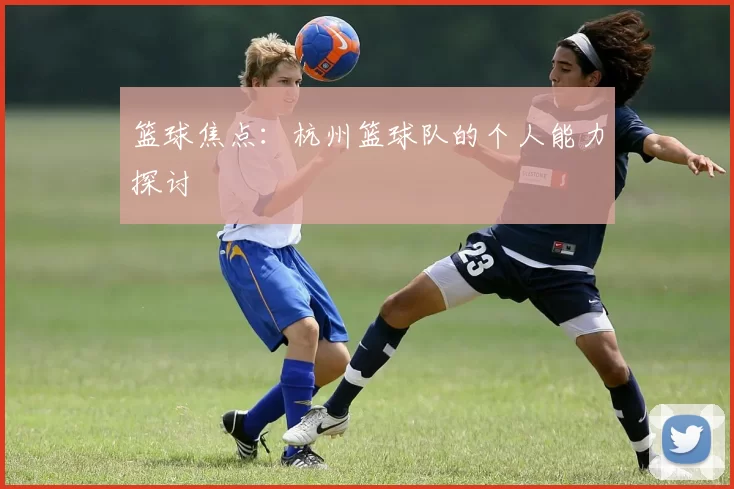篮球焦点：杭州篮球队的个人能力探讨