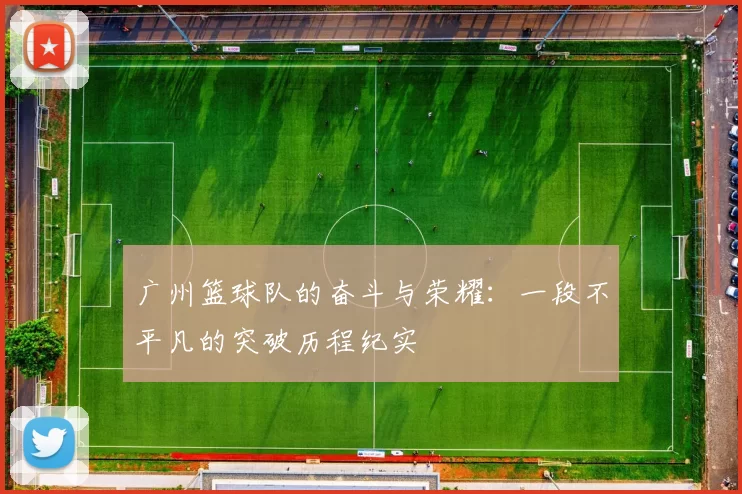 广州篮球队的奋斗与荣耀：一段不平凡的突破历程纪实